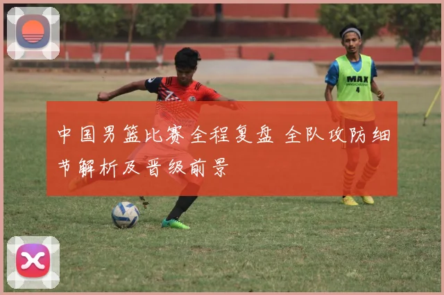 中国男篮比赛全程复盘 全队攻防细节解析及晋级前景