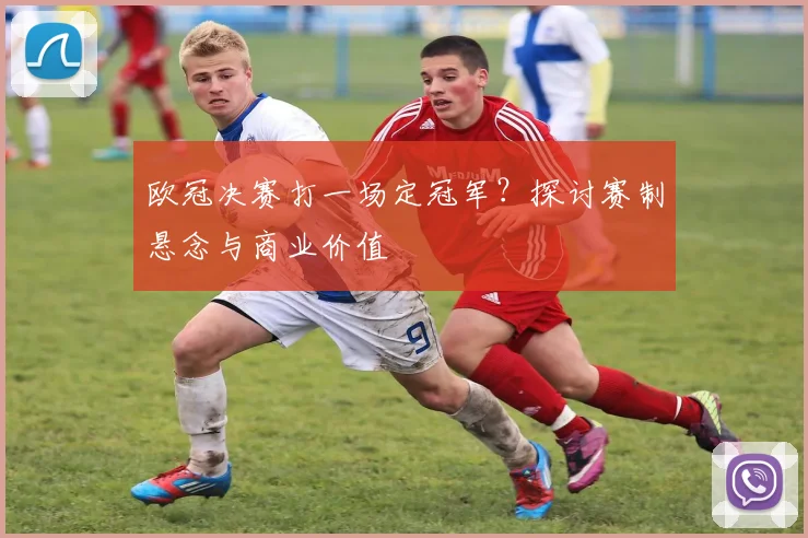 欧冠决赛打一场定冠军？探讨赛制悬念与商业价值