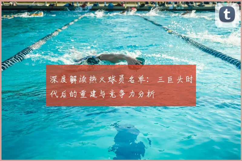 深度解读热火球员名单：三巨头时代后的重建与竞争力分析