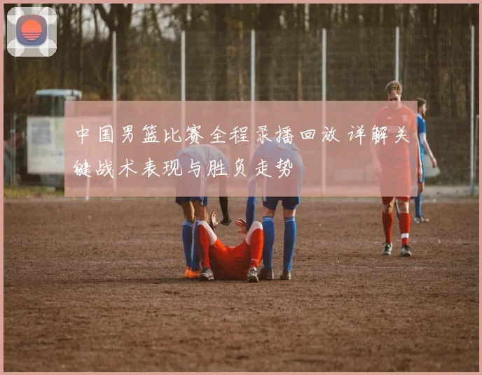 中国男篮比赛全程录播回放 详解关键战术表现与胜负走势