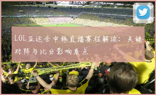 LOL亚运会中韩直播赛程解读：关键对阵与比分影响看点