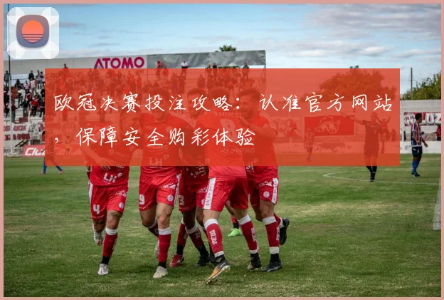 欧冠决赛投注攻略：认准官方网站，保障安全购彩体验