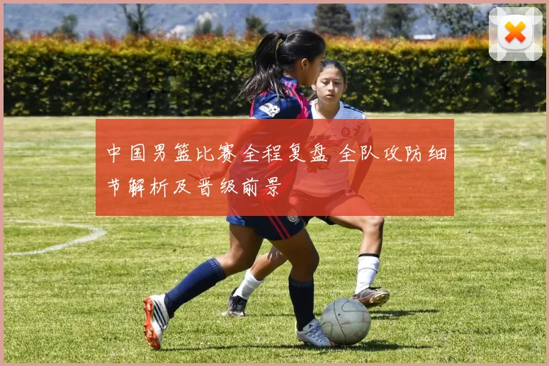 中国男篮比赛全程复盘 全队攻防细节解析及晋级前景