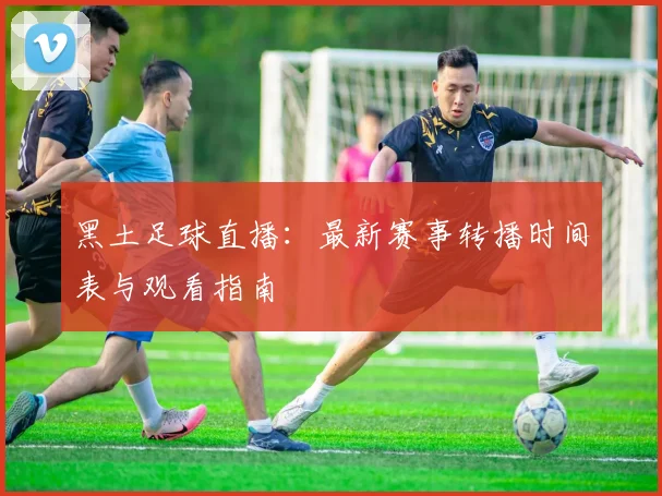 黑土足球直播：最新赛事转播时间表与观看指南